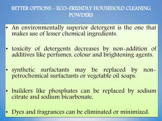 BETTER OPTIONS - ECO-FRIENDLY HOUSEHOLD CLEANING
POWDERS
• An environmentally superior detergent is the one that
makes use of lesser chemical ingredients.
• toxicity of detergents decreases by non-addition of
additives like perfumes, colour and brightening agents.
• synthetic surfactants may be replaced by non-
petrochemical surfactants or vegetable oil soaps.
• builders like phosphates can be replaced by sodium
citrate and sodium bicarbonate.
• Dyes and fragrances can be eliminated or minimized.
 
