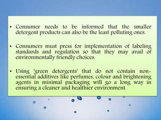 • Consumer needs to be informed that the smaller
detergent products can also be the least polluting ones.
• Consumers must press for implementation of labeling
standards and regulation so that they may avail of
environmentally friendly choices.
• Using 'green detergents' that do not contain non-
essential additives like perfumes, colour and brightening
agents in minimal packaging will go a long way in
ensuring a cleaner and healthier environment.
 