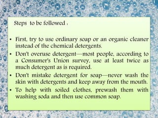 Steps to be followed :
• First, try to use ordinary soap or an organic cleaner
instead of the chemical detergents.
• Don't overuse detergent—most people, according to
a Consumer's Union survey, use at least twice as
much detergent as is required.
• Don't mistake detergent for soap—never wash the
skin with detergents and keep away from the mouth.
• To help with soiled clothes, prewash them with
washing soda and then use common soap.
 