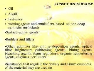 CONSTITUENTS OF SOAP
• Oil
• Alkali
• Perfumes
• wetting agents and emulsifiers, based on non-soap
synthetic surfactants
•Surface-active agents
•Builders and fillers
•Other additives like anti re-deposition agents, optical
fibre brighteners (whitening agents), bluing agents,
bleaching agents, foam regulators, organic sequestering
agents, enzymes, perfumers
•Substances that regulate the density and assure crispness
of the material they are used on
 