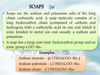 SOAPS
• Soaps are the sodium and potassium salts of the long
chain carboxylic acid. A soap molecule consists of a
long hydrocarbon chain (composed of carbons and
hydrogen) with a carboxylic acid on one end which is
ionic bonded to metal ion end usually a sodium and
potassium.
• A soap has a large non ionic hydrocarbon group and an
ionic group COO-Na+
Examples
Sodium stearate - (C17H33COO-Na+)
Sodium palmitate - C15H31COO-Na+
Sodium oleate – C17H33COO-Na+ 4
 