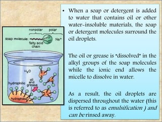 • When a soap or detergent is added
to water that contains oil or other
water-insoluble materials, the soap
or detergent molecules surround the
oil droplets.
• The oil or grease is “dissolved” in the
alkyl groups of the soap molecules
while the ionic end allows the
micelle to dissolve in water.
• As a result, the oil droplets are
dispersed throughout the water (this
is referred to as emulsification ) and
can be rinsed away.
 