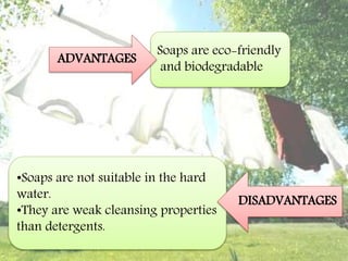 Soaps are eco-friendly
and biodegradable
ADVANTAGES
•Soaps are not suitable in the hard
water.
•They are weak cleansing properties
than detergents.
DISADVANTAGES
 