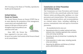2011 focusing on the theme of “Fertility, reproductive         Commission on Crime Prevention
health and development”.                                       and Criminal Justice
                                                               The Commission on Crime Prevention and Criminal
                                                               Justice (CCPCJ) is the central body within the United
United Nations                                                 Nations system providing policy guidance on crime
Forum on Forests                                               prevention and criminal justice. The Commission for-
The United Nations Forum on Forests (UNFF) has as              mulates international policies and recommendations
its main objective the promotion of the management,            on criminal justice  issues, including trafficking in
conservation and sustainable devel-                            persons, transnational crime and aspects of terrorism
opment of all types of forests and to                          prevention.
strengthen long-term political com-                                Its mandated priority areas are:
mitment to this end.
                                                               » International action to combat national and trans-
     Since 2007, the Forum has                                   national crime, including organized crime, economic
been organized in two-year cycles                                crime and money laundering;
for up to two weeks. Each session of the Forum is based        » Promoting the role of criminal law in protecting the
on its central theme.                                            environment;
                                                               » Crime prevention in urban areas, including juvenile
                                                                 crime and violence;
                                                               » Improving the efficiency and fairness of criminal
                                                                 justice administration systems.


                                                          14
 