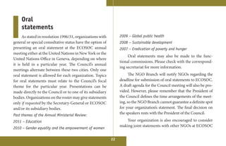 Oral
     statements
      As stated in resolution 1996/31, organizations with        2009 – Global public health
general or special consultative status have the option of        2008 – Sustainable development
presenting an oral statement at the ECOSOC annual                2007 – Eradication of poverty and hunger
meeting either at the United Nations in New York or the
                                                                      Oral statements may also be made to the func-
United Nations Office in Geneva, depending on where
                                                                 tional commissions. Please check with the correspond-
it is held in a particular year. The Council’s annual
                                                                 ing secretariat for more information.
meetings alternate between these two cities. Only one
oral statement is allowed for each organization. Topics                The NGO Branch will notify NGOs regarding the
for oral statements must relate to the Council’s focal           deadline for submission of oral statements to ECOSOC.
theme for the particular year. Presentations can be              A draft agenda for the Council meeting will also be pro-
made directly to the Council or to one of its subsidiary         vided. However, please remember that the President of
bodies. Organizations on the roster may give statements          the Council defines the time arrangements of the meet-
only if requested by the Secretary-General or ECOSOC             ing, so the NGO Branch cannot guarantee a definite spot
and/or its subsidiary bodies.                                    for your organization’s statement. The final decision on
Past themes of the Annual Ministerial Review:
                                                                 the speakers rests with the President of the Council.

2011 – Education                                                     Your organization is also encouraged to consider
                                                                 making joint statements with other NGOs at ECOSOC
2010 – Gender equality and the empowerment of women

                                                            22
 