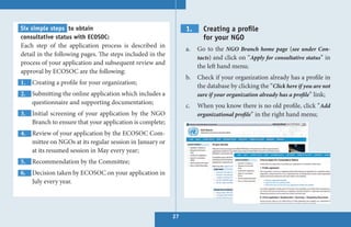 Six simple steps to obtain                                      1.     Creating a profile
consultative status with ECOSOC:                                       for your NGO
Each step of the application process is described in
                                                                a.   Go to the NGO Branch home page (see under Con-
detail in the following pages. The steps included in the
                                                                     tacts) and click on “Apply for consultative status” in
process of your application and subsequent review and
                                                                     the left hand menu;
approval by ECOSOC are the following:
                                                                b.   Check if your organization already has a profile in
1. Creating a profile for your organization;
                                                                     the database by clicking the “Click here if you are not
2. Submitting the online application which includes a                sure if your organization already has a profile” link;
   questionnaire and supporting documentation;
                                                                c.   When you know there is no old profile, click “Add
3. Initial screening of your application by the NGO                  organizational profile” in the right hand menu;
   Branch to ensure that your application is complete;
4. Review of your application by the ECOSOC Com-
   mittee on NGOs at its regular session in January or
   at its resumed session in May every year;
5. Recommendation by the Committee;
6. Decision taken by ECOSOC on your application in
   July every year.




                                                           27
 