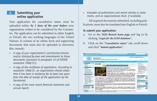 2.     Submitting your                                           » Examples of publications and recent articles or state-
       online application                                          ments, and an organizational chart, if available.

Your application for consultative status must be                       All required documents submitted, excluding pub-
uploaded online by 1 June of the year before your                lications, must also be translated into English or French.
organization wishes to be considered by the Commit-              To submit your application:
tee. The application can be submitted in either English          a. Go to the NGO Branch home page and log in by
or French, the two working languages of the United                   clicking “Login for the iCSO database”;
Nations. It consists of an online form and supporting
                                                                 b.   Click on the “Consultative status” tab, scroll down
documents that must also be uploaded as electronic
                                                                      and click “Submit application”;
files, namely:
» A copy of your organization’s constitution/charter
  and/or statutes/by-laws and amendments to those
  documents (pursuant to paragraph 10 of ECOSOC
  resolution 1996/31);
» A copy of the certificate of registration. According to
  resolution 1996/31, an organization should attest
  that it has been in existence for at least two years
  from the date of receipt of the application by the
  Secretariat;
» A copy of the most recent financial statement and
  annual report;

                                                            29
 