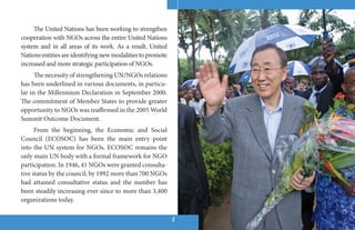 The United Nations has been working to strengthen
cooperation with NGOs across the entire United Nations
system and in all areas of its work. As a result, United
Nations entities are identifying new modalities to promote
increased and more strategic participation of NGOs.
      The necessity of strengthening UN/NGOs relations
has been underlined in various documents, in particu-
lar in the Millennium Declaration in September 2000.
The commitment of Member States to provide greater
opportunity to NGOs was reaffirmed in the 2005 World
Summit Outcome Document.
      From the beginning, the Economic and Social
Council (ECOSOC) has been the main entry point
into the UN system for NGOs. ECOSOC remains the
only main UN body with a formal framework for NGO
participation. In 1946, 41 NGOs were granted consulta-
tive status by the council; by 1992 more than 700 NGOs
had attained consultative status and the number has
been steadily increasing ever since to more than 3,400
organizations today.

                                                             22
 