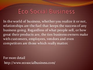 In the world of business, whether you realize it or not,
relationships are the fuel that keeps the success of any
business going. Regardless of what people sell, or how
great their products are, the ties business owners make
with customers, employees, vendors and even
competitors are those which really matter.
For more detail
http://www.ecosocialbusiness.com/
 