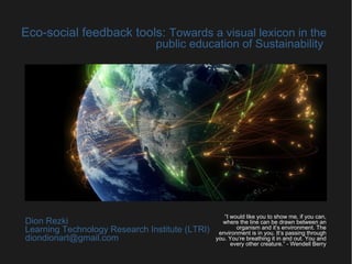 Eco-social feedback tools: Towards a visual lexicon in the
public education of Sustainability
Dion Rezki
Learning Technology Research Institute (LTRI)
diondionart@gmail.com
“I would like you to show me, if you can,
where the line can be drawn between an
organism and it’s environment. The
environment is in you. It’s passing through
you. You’re breathing it in and out. You and
every other creature.” - Wendell Berry
 