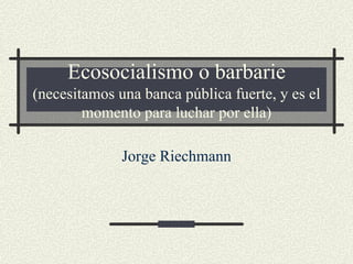 Ecosocialismo o barbarie
(necesitamos una banca pública fuerte, y es el
        momento para luchar por ella)

              Jorge Riechmann
 