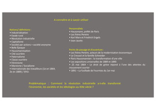 Notions/ définitions :
• Industrialisation
• Exode rural
• Révolution industrielle
• Capitalisme
• Société par actions = société anonyme
• Belle Époque
• Haussmannisation
• Cité ouvrière
• Paternalisme
• Classe ouvrière
• Féminisme
• Marxisme / Socialisme
• Internationale des travailleurs (1e en 1864,
2e en 1889) / SFIO.
A connaître et à savoir utiliser
Personnalités
• Haussmann, préfet de Paris
• Les frères Pereire
• Karl Marx et Friedrich Engels
• Jean Jaurès
Points de passage et d’ouverture :
• Les frères Pereire, acteurs de la modernisation économique
• Le Creusot et la famille Schneider
• Paris Haussmannien : la transformation d’une ville
• Les expositions universelles de 1889 et 1890
• 25 mai 1864 – Le droit de grève répond à l’une des attentes du
mouvement ouvrier
• 1891 – La fusillade de Fourmies du 1er mai
Problématique : Comment la révolution industrielle a-t-elle transformé
l'économie, les sociétés et les idéologies au XIXe siècle ?
 