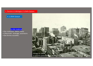 3. Tensions et idéologies à la Belle Epoque.
A. La Belle Epoque
La ville moderne.
• Des matériaux : béton, métal.
• L’électricité : éclairage, ascenseurs.
• Des formes nouvelles.
Chicago en 1905
Le premier gratte-ciel y est construit en 1885.
 