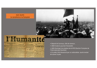 • Député de Carmaux, ville de mineurs.
• 1904 Fonde le journal L’Humanité.
• 1905 Participé à la création de la SFIO (Section Française de
l’Internationale Ouvrière)
• 31 juillet 1914 Assassiné par un nationaliste. Jaurès tentait
de sauver la paix.
Meeting pacifiste à Paris
Jean Jaurès
Le socialisme à la française
 
