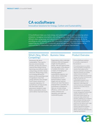 PRODUCT SHEET: CA ecoSOFTWARE




                         CA ecoSoftware
                         Innovative Solutions for Energy, Carbon and Sustainability



                         CA ecoSoftware helps you meet energy and sustainability goals such as reducing carbon
                         emissions, managing consumption, and cutting energy costs. It helps you become more
                         efficient when using power and natural resources. CA ecoSoftware helps you do this by
                         providing you with valuable up-to-date information captured from your environment and by
                         supporting your efforts with a systematic governed approach. This information can be
                         communicated to stakeholders and used to drive continuous improvement.




                         What’s New, What’s Business Value                                     Product Overview
                         Compelling?
                          Businesses talk about              Organizations often undertake     CA’s ecoSoftware solution
                          sustainability: They want to       initiatives while lacking good    is currently comprised of
                          become environmentally             insight into the patterns,        two products:
                          friendly, yet they also want to    trends, risks and opportunities   •CA ecoGovernance is a carbon
                          improve their bottom line by       that may apply. In the absence     and sustainability management
                          becoming more efficient when       of reliable information – and      solution that enables you to
                          using energy and other natural     a means of managing and            pursue a systematic and governed
                          resources. Rising energy costs,    tracking progress –                approach towards your energy,
                          an increasing demand for           sustainability programs can        carbon and environmental
                                                             under-deliver. Unintended          initiatives. It helps you account for
                          power and the expanding scope
                                                                                                energy and carbon emissions and
                          of regulations mean that           consequences such as
                                                                                                helps you execute your
                          energy efficiency has changed      technical failure, missed
                                                                                                sustainability program more
                          from a minor concern to a          targets and sub-optimal            effectively to deliver on your
                          corporate imperative. CA           choices can mean that less is      objectives. It also helps you
                          ecoSoftware can help provide       achieved than is possible. CA      communicate your sustainability
                          the information and the            ecoSoftware is designed to         outcomes more effectively to
                          governance needed to make          help you increase energy           stakeholders.
                          better sustainability choices      efficiency, control costs, cut
                                                                                               •CA ecoMeter is an operational
                          and to deliver improved results.   carbon, enhance your               energy management solution that
                                                             reputation and meet your           captures detailed real-time
                                                             sustainability goals.              information about energy use
                                                                                                across your data centers and
                                                                                                facilities, enabling you to measure,
                                                                                                trend, and alert and take action.
                                                                                                This provides a baseline from
                                                                                                which you can reduce costs, make
                                                                                                better use of capacity and
                                                                                                enhance operational reliability
                                                                                                and performance, as well as
                                                                                                deliver continuous information for
                                                                                                ongoing improvement.
 