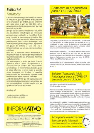Soletrol se prepara para mais uma participação de sucesso na feira
Começam os preparativos
para a FEICON 2010!
Soletrol Tecnologia inicia
instalações para a CDHU-SP
em mais quatro cidades
Entre os dias 6 e 10 de abril de 2010, será realizada a 18ª edição da
FEICON BATIMAT, no Parque Anhembi, em São Paulo. A feira é
considerada o maior evento da indústria da construção civil
brasileira e, como tradicionalmente ocorre, a Soletrol estará
presente com novidades e lançamentos de produtos.
A Soletrol participará da FEICON com um grande estande de dois
andares e cerca de 400 m² de área. Este ano, um dos focos
temáticos do espaço será a utilização de aquecedores solares de
água em habitações de interesse social, em obras do CDHU,
“Minha Casa, Minha Vida”, por exemplo.
A Universidade do Sol também terá seu espaço no estande, com
cursos de curta duração gratuitos realizados durante todos os dias
de feira.
Instalações fazem parte de projeto para
15 mil moradias “verdes”
No mês de novembro, foi iniciada uma nova frente de obras da
Soletrol Tecnologia em parceria com a CDHU-SP. A instalação de
sistemas de aquecimento solar de água da Soletrol em habitações de
interesse social chegou aos municípios de Avaré (190 unidades),
Bastos (185), Guarantã (72) e Duartina (64), totalizando 511 novas
unidades.
No caso dessas 511 moradias, o modelo de aquecedor utilizado é um
equipamento Soletrol compacto, com reservatório térmico para 200
litros de água. A previsão é que em janeiro de 2010 as residências
sejam entregues. As obras fazem parte das 15 mil habitações da
CDHU-SP em todo o estado equipadas com aquecedores solares e
outras melhorias visando a eficiência energética.
Acompanhe o Informativo
também pela internet!
http://www.soletrol.com.br/informativo
Cadastre-se e receba também a versão on-line
Luís Augusto Ferrari Mazzon
Diretor Presidente da Soletrol
Editorial
Fortalecer
Cada dia é um novo dia e por isso temos que construí-
lo, conquistá-lo, para que ao final do dia possamos
ter a sensação de que foi bom, de que cumprimos
com nosso dever e, por que não dizer, com o
cumprimento na direção da missão maior que cada
um de nós tem na vida.
Para que isto seja cada vez mais possível e real, temos
que nos fortalecer em tudo aquilo que é necessário
para que nossas realizações se consolidem. Assim,
como exemplo, se queremos uma disposição física
melhor, teremos que nos exercitar adequadamente e
gradativamente mais a cada dia. Isto vale para tudo,
desde a constituição de uma poupança, depositando
um pouco de dinheiro a cada dia, até o
fortalecimento do seu ser nos aspectos mentais e
espirituais.
Para isto, é necessário muita determinação e
disciplina em todos os aspectos que deseja fortalecer.
Quanto mais aspectos são fortalecidos, maior será
seu fortalecimento.
Em nossa empresa, é assim que temos buscado,
aprimorar nossas ações, multiplicando-as e
diversificando-as dentro das necessidades
características no nosso ramo de atividade. Apesar
de ainda falharmos, e termos muito a aprender,
temos conseguido nos fortalecer e conquistar
resultados que nos tem mantido e proporcionado
crescimento em nossas atividades e liderança.
Ainda não posso afirmar que isto seja sucesso, mas
tenho a convicção que estamos em um caminho que
tem nos possibilitado o fortalecimento, pelo que
agradecemos a Deus a cada instante.
Fortaleça-se!
 