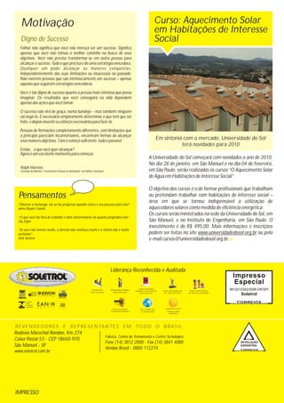 Pensamentos
IMPRESSO
Rodovia Marechal Rondon, Km 274
Caixa Postal 53 - CEP 18650-970
São Manuel - SP
www.soletrol.com.br
Fábrica, Centro de Treinamento e Centro Tecnológico
Fone (14) 3812 2000 - Fax (14) 3841 4080
Vendas Brasil - 0800 112274
Motivação
Ralph Marston
Extraído do Boletim “Crescimento Pessoal & Motivação” da Editora Quantum
9912212342/2008-DR/SPI
Soletrol
Liderança Reconhecida e Auditada
Digno de Sucesso
Curso: Aquecimento Solar
em Habitações de Interesse
Social
A Universidade do Sol começará com novidades o ano de 2010.
No dia 28 de janeiro, em São Manuel e no dia 04 de fevereiro,
em São Paulo, serão realizados os cursos “O Aquecimento Solar
de Água em Habitações de Interesse Social”.
O objetivo dos cursos é o de formar profissionais que trabalham
ou pretendam trabalhar com habitações de interesse social –
área em que se tornou indispensável a utilização de
aquecedores solares como medida de eficiência energética.
Os cursos serão ministrados na sede da Universidade do Sol, em
São Manuel, e no Instituto de Engenharia, em São Paulo. O
investimento é de R$ 495,00. Mais informações e inscrições
podem ser feitas no site www.universidadedosol.org.br ou pelo
e-mail cursos@universidadedosol.org.br.
Falhar não significa que você não mereça ser um sucesso. Significa
apenas que você não tomou o melhor caminho na busca de seus
objetivos. Você não precisa transformar-se em outra pessoa para
alcançar o sucesso. Tudo o que precisa é de uma estratégia vencedora.
Qualquer um pode alcançar as maiores conquistas,
independentemente das suas limitações ou insucessos no passado.
Não existem pessoas que são intrinsecamente um sucesso – apenas
aquelas que seguiram estratégias vencedoras.
Você é tão digno de sucesso quanto a pessoa mais vitoriosa que possa
imaginar. Os resultados que você conseguirá na vida dependem
apenas das ações que você tomar.
O sucesso não virá de graça, numa bandeja – mas também ninguém
vai negá-lo. É necessário simplesmente determinar o que tem que ser
feito, e depois investir os esforços necessários para fazê-lo.
Pessoas de formações completamente diferentes, com limitações que
a princípio pareciam incontornáveis, encontram formas de alcançar
seus maiores objetivos. Com o esforço suficiente, tudo é possível.
Então... o que você quer alcançar?
Agora é um excelente momento para começar.
“Observe a tartaruga; ela só faz progresso quando estica o seu pescoço para fora”
James Bryant Conant
“O que você faz fora do trabalho é fator determinante do quanto progredirá nele”
Zig Ziglar
“Se você não investe muito, a derrota não machuca muito e a vitória não é muito
excitante”
Dick Vermeil
REVENDEDORES E REPRESENTANTES EM TODO O BRASIL
COLETORES
SOLARES
ETIQUETADOS
E APROVADOS
Em sintonia com o mercado, Universidade do Sol
terá novidades para 2010
Prêmio Pini
7 anos consecutivos
Prêmio Ruy Othake
8 anos consecutivos
Prêmio Revista Revenda
por 7 anos consecutivos
Prêmio Inmetro/Procel
por vários anos consecutivos
Prêmio Top of Mind
Datafolha / Casa & Mercado
5 anos consecutivos
Prêmio Top of Mind
A preferida dos Arquitetos Fundação mantida
pela Soletrol
Para o mundo todo
For the whole world
 