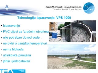 Applied Chemicals Anwendungstechnik
Technical Service is our Success
13
Tehnologija isparavanja VPS 1000
• Isparavanje
• PVC cijevi sa ‘zračnim otvorima’
• nije potreban dovod vode
• ne ovisi o vanjskoj temperaturi
• nema blokada
• učinkovita primjena
• jeftin i jednostavan
 