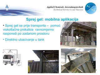 Applied Chemicals Anwendungstechnik
Technical Service is our Success
14
Sprej gel: mobilna aplikacija
• Sprej gel se prije transporta – pomoću
viskotlačne prskalice ravnomjerno
rasporedi po zadanom prostoru
• Direktno ubacivanje u tank
 