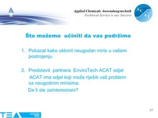 Applied Chemicals Anwendungstechnik
Technical Service is our Success
17
Što možemo učiniti da vas podržimo
1. Pokazat kako uklonit neugodan miris u vašem
postrojenju
2. Predstavit partnera EnviroTech ACAT odjel
ACAT ima odjel koji može riješiti vaš problem
sa neugodnim mirisima.
Da li ste zainteresirani?
 