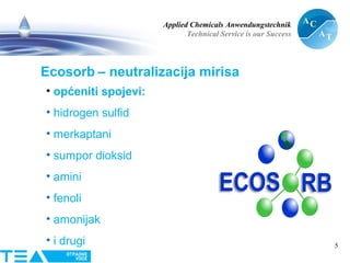 Applied Chemicals Anwendungstechnik
Technical Service is our Success
5
Ecosorb – neutralizacija mirisa
• općeniti spojevi:
• hidrogen sulfid
• merkaptani
• sumpor dioksid
• amini
• fenoli
• amonijak
• i drugi
 