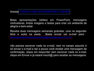 Acesse WWW.PLANETAPOWERPOINT.COM.BR
Belas apresentações (slides) em PowerPoint, mensagens
motivadoras, lindas imagens e textos para criar um ambiente de
alegria e bem-estar.
Receba duas mensagens semanais gratuitas, uma na segunda-
feira e outra na sexta. Basta enviar um e-mail para:
powerpointsemanal-subscribe@yahoogrupos.com.br
não precisa escrever nada no e-mail, nem no campo assunto é
só enviar o e-mail e daí a pouco você recebe uma mensagem de
confirmação, clique em responder sem escrever nada no e-mail,
clique em Enviar e já estará inscrit@ para receber as mensagens.
 