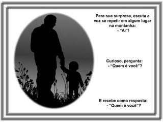 Para sua surpresa, escuta a
voz se repetir em algum lugar
na montanha:
- “Ai”!
Curioso, pergunta:
- “Quem é você”?
E recebe como resposta:
- “Quem é você”?
 