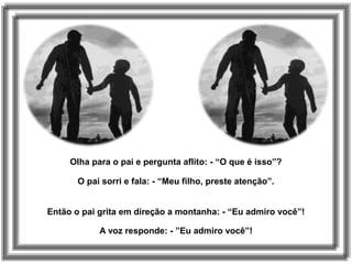 Olha para o pai e pergunta aflito: - “O que é isso”?
O pai sorri e fala: - “Meu filho, preste atenção”.
Então o pai grita em direção a montanha: - “Eu admiro você”!
A voz responde: - ”Eu admiro você”!
 