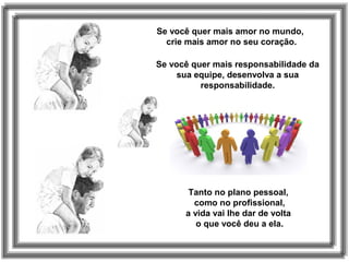 Se você quer mais amor no mundo,
crie mais amor no seu coração.
Se você quer mais responsabilidade da
sua equipe, desenvolva a sua
responsabilidade.
Tanto no plano pessoal,
como no profissional,
a vida vai lhe dar de volta
o que você deu a ela.
 