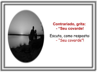 Contrariado, grita:
- “Seu covarde!
Escuta, como resposta:
- “Seu covarde”!
 