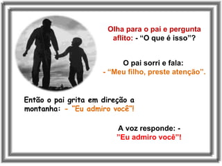 Olha para o pai e pergunta
aflito: - “O que é isso”?
O pai sorri e fala:
- “Meu filho, preste atenção”.
Então o pai grita em direção a
montanha: - “Eu admiro você”!
A voz responde: -
”Eu admiro você”!
 