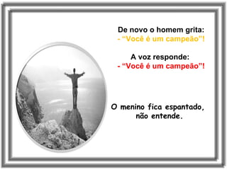 De novo o homem grita:
- “Você é um campeão”!
A voz responde:
- “Você é um campeão”!
O menino fica espantado,
não entende.
 