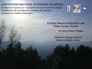 EcoSpa Resort at Mountain Lake
Giles County, Virginia
Alejandra Sahagún García
Valdemar Beltrán Sierra
de Nancy Akers Hodges
UNIVERSIDAD NACIONAL AUTÓNOMA DE MÉXICO
Facultad de Arquitectura- Facultad de Estudios Superiores Aragón
Coordinación de Investigación y Estudios de Posgrado
Arquitectura y Medio Ambiente II
 