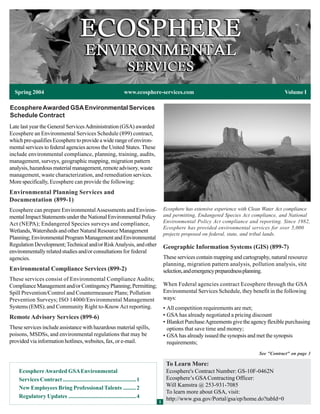 Spring 2004                                                    www.ecosphere-services.com                                             Volume I

Ecosphere Awarded GSA Environmental Services
Schedule Contract
Late last year the General Services Administration (GSA) awarded
Ecosphere an Environmental Services Schedule (899) contract,
which pre-qualifies Ecosphere to provide a wide range of environ-
mental services to federal agencies across the United States. These
include environmental compliance, planning, training, audits,
management, surveys, geographic mapping, migration pattern
analysis, hazardous material management, remote advisory, waste
management, waste characterization, and remediation services.
More specifically, Ecosphere can provide the following:
Environmental Planning Services and
Documentation (899-1)
Ecosphere can prepare Environmental Assessments and Environ-                      Ecosphere has extensive experience with Clean Water Act compliance
mental Impact Statements under the National Environmental Policy                  and permitting, Endangered Species Act compliance, and National
Act (NEPA); Endangered Species surveys and compliance,                            Environmental Policy Act compliance and reporting. Since 1982,
                                                                                  Ecosphere has provided environmental services for over 5,000
Wetlands, Watersheds and other Natural Resource Management
                                                                                  projects proposed on federal, state, and tribal lands.
Planning; Environmental Program Management and Environmental
Regulation Development; Technical and/or Risk Analysis, and other                 Geographic Information Systems (GIS) (899-7)
environmentally related studies and/or consultations for federal
agencies.                                                                         These services contain mapping and cartography, natural resource
                                                                                  planning, migration pattern analysis, pollution analysis, site
Environmental Compliance Services (899-2)                                         selection, and emergency preparedness planning.
These services consist of Environmental Compliance Audits;
Compliance Management and/or Contingency Planning; Permitting;                    When Federal agencies contract Ecosphere through the GSA
Spill Prevention/Control and Countermeasure Plans; Pollution                      Environmental Services Schedule, they benefit in the following
Prevention Surveys; ISO 14000/Environmental Management                            ways:
Systems (EMS); and Community Right to-Know Act reporting.                         • All competition requirements are met;
Remote Advisory Services (899-6)                                                  • GSA has already negotiated a pricing discount
                                                                                  • Blanket Purchase Agreements give the agency flexible purchasing
These services include assistance with hazardous material spills,                   options that save time and money;
poisons, MSDSs, and environmental regulations that may be                         • GSA has already issued the synopsis and met the synopsis
provided via information hotlines, websites, fax, or e-mail.                        requirements;
                                                                                                                             See "Contract" on page 3

                                                                                   To Learn More:
    Ecosphere Awarded GSA Environmental                                            Ecosphere's Contract Number: GS-10F-0462N
    Services Contract ................................................... 1        Ecosphere’s GSA Contracting Officer:
                                                                                   Will Kamstra @ 253-931-7085
    New Employees Bring Professional Talents ......... 2
                                                                                   To learn more about GSA, visit:
    Regulatory Updates ...............................................4            http://www.gsa.gov/Portal/gsa/ep/home.do?tabId=0
                                                                              1
 