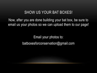 SHOW US YOUR BAT BOXES!
Now, after you are done building your bat box, be sure to
email us your photos so we can upload them to our page!
Email your photos to:
batboxesforconservation@gmail.com
 