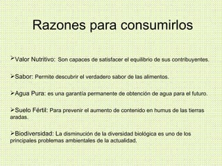 Valor Nutritivo:   Son capaces de satisfacer el equilibrio de sus contribuyentes. Sabor:  Permite descubrir el verdadero sabor de las alimentos. Agua Pura:  es una garantía permanente de obtención de agua para el futuro. Suelo Fértil:  Para prevenir el aumento de contenido en humus de las tierras aradas. Biodiversidad: L a disminución de la diversidad biológica es uno de los principales problemas ambientales de la actualidad. Razones para consumirlos 