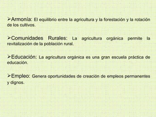 Armonía:  El equilibrio entre la agricultura y la forestación y la rotación de los cultivos. Comunidades Rurales:  La agricultura orgánica permite la revitalización de la población rural. Educación:  La agricultura orgánica es una gran escuela práctica de educación. Empleo:  Genera oportunidades de creación de empleos permanentes y dignos.   