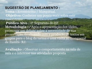 SUGESTÃO DE PLANEJAMENTO :  Tema :  Ecossistema / Manguezal.    Objetivo:  Conhecer um pouco mais sobre este ecossistema .    Público Alvo :  1º Segmento do EF. Metodologia : 1* Após o apresentação dos slides, promover um debate sobre a necessidade de sua preservação, finalizando com a produção de textos em grupos para o blog da turma e uma visita ao manguezal de Itambi- RJ.     Avaliação :  Observar o comportamento na sala de aula e o interesse nas atividades proposta 