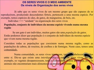 OS SERES VIVOS E O MEIO AMBIENTE Os níveis de Organização dos seres vivos             Já sabe que os seres vivos de um mesmo grupo que são capazes de se reproduzirem, produzindo descendentes férteis, pertencem a uma mesma espécie. Por exemplo, temos espécies de cães, de gatos, de mangueiras, de bois, etc.             Indivíduo ==> “unidade” na organização dos seres vivos            População, conjunto de indivíduos da mesma espécie vivendo numa mesma região               Se um gato é um indivíduo, muitos gatos são uma  população  de gatos. Então podemos dizer que população é o conjunto de indivíduos da mesma espécie que vivem numa mesma região. Considere todas as populações que coexistem numa mesma região, como as populações de cabras, de roseiras, de coelhos e de formigas. Neste caso, temos uma  comunidade .                 Numa comunidade, os seres vivos interagem, isto é, estabelecem relações entre si. Diz-se que existe uma  interdependência  entre os seres vivos. Se, por exemplo, os vegetais desaparecessem, toda a comunidade ficaria ameaçada, pois os animais não encontrariam mais alimentos e acabariam morrendo. 