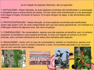 Já em relação às espécies diferentes, são as seguintes:   1- MUTUALISMO - Nesta interação, as duas espécies envolvidas são beneficiadas e a associação é obrigatória para a sobrevivência de ambas. Um dos casos mais interessantes é o da associação entre algas e fungos, formando os liquens. Os fungos abrigam as algas, e são alimentados pelas mesmas.   2- PROTOCOOPERAÇÃO - Nesta interação, as duas espécies envolvidas são beneficiadas, porém elas podem viver de modo independente sem que isso possa prejudicá-las. Um exemplo é a nidificação coletiva de algumas aves, tais como as garças.   3- COMENSALISMO - No comensalismo, apenas uma das espécies se beneficia, sem, no entanto, prejudicar ou beneficiar a outra espécie envolvida. O urubu em relação ao homem é um bom exemplo, pois o primeiro alimenta-se dos restos (lixo) deixados pelo segundo.   4- INQUILINISMO - Assim com no caso do comensalismo, também no inquilinismo, apenas uma espécie beneficia-se, sem no entanto prejudicar a outra. As bromélias (gravatás) e as orquídeas são um bom exemplo desta relação.   