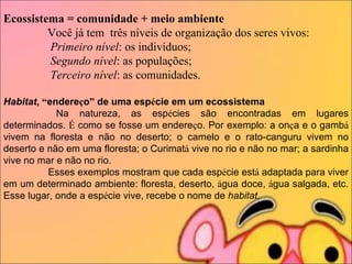 Ecossistema = comunidade + meio ambiente                 Você já tem  três níveis de organização dos seres vivos:                  Primeiro nível : os indivíduos;                  Segundo nível : as populações;                  Terceiro nível : as comunidades.      Habitat ,  “ endere ç o ”  de uma esp é cie em um ecossistema                     Na natureza, as esp é cies são encontradas em lugares determinados.  É  como se fosse um endere ç o. Por exemplo: a on ç a e o gamb á  vivem na floresta e não no deserto; o camelo e o rato-canguru vivem no deserto e não em uma floresta; o Curimat á  vive no rio e não no mar; a sardinha vive no mar e não no rio.                     Esses exemplos mostram que cada esp é cie est á  adaptada para viver em um determinado ambiente: floresta, deserto,  á gua doce,  á gua salgada, etc. Esse lugar, onde a esp é cie vive, recebe o nome de  habitat . 