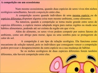 A competição em um ecossistema                       Num mesmo ecossistema, quando duas espécies de seres vivos têm nichos ecológicos semelhantes, haverá  competição  entre elas.                       A competição ocorre quando indivíduos de uma  mesma espécie  ou de  espécies diferentes  disputam alguma coisa num mesmo ambiente, como alimentos.                       Na natureza, quando a competição se torna muito grande entre seres de espécies diferentes, a espécie menos adaptada migra para outras regiões ou muda seus hábitos alimentares, podendo até ser extinta da região em que vivia.                       Além do alimento, os seres vivos podem competir por outros fatores do ambiente, como um abrigo para morar, água ou uma sombra para se protegerem do calor do sol. A competição é um tipo de relação ecológica. Ela funciona como mecanismo de seleção natural, pois os indivíduos que conseguem vencer a competição podem provocar o desaparecimento da outra espécie ou a sua mudança de hábitat.  Se os nichos ecológicos de duas espécies diferentes forem também diferentes, não haverá competição entre elas.    