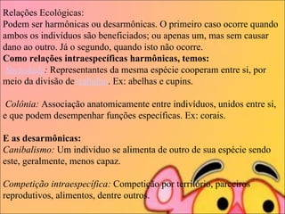 Relações Ecológicas: Podem ser harmônicas ou desarmônicas. O primeiro caso ocorre quando ambos os indivíduos são beneficiados; ou apenas um, mas sem causar dano ao outro. Já o segundo, quando isto não ocorre. Como relações intraespecíficas harmônicas, temos:     Sociedade :  Representantes da mesma espécie cooperam entre si, por meio da divisão de  trabalho . Ex: abelhas e cupins.    Colônia:  Associação anatomicamente entre indivíduos, unidos entre si, e que podem desempenhar funções específicas. Ex: corais.  E as desarmônicas:   Canibalismo:  Um indivíduo se alimenta de outro de sua espécie sendo este, geralmente, menos capaz.  Competição intraespecífica:  Competição por território, parceiros reprodutivos, alimentos, dentre outros.  