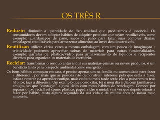 Reduzir: diminuir a quantidade de lixo residual que produzimos é essencial. Os
consumidores devem adoptar hábitos de adquirir produtos que sejam reutilizáveis, como
exemplo: guardanapos de pano, sacos de pano para fazer suas compras diárias,
embalagens reutilizáveis para armazenar alimentos ao invés dos descartáveis.
Reutilizar: utilizar várias vezes a mesma embalagem, com um pouco de imaginação e
criatividade podemos aproveitar sobras de materiais para outras funcionalidades,
exemplo: garrafas de plástico/vidro para armazenamento de líquidos e recipientes
diversos para organizar  os materiais de escritório.
Reciclar: transformar o resíduo antes inútil em matérias-primas ou novos produtos, é um
benefício tanto para o aspecto ambiental como energético.
Os bons hábitos começam em casa, é preciso apenas um na família ou comunidade para fazer
a diferença , por mais que as pessoas não demonstrem interesse pelo que estás a fazer,
estão a reparar e a aprender contigo, mais cedo ou mais tarde serão eles a passarem os teus
hábitos, faça a diferença. Um exemplo que posso citar, foi o meu dia a dia com familiares e
amigos, sei que “contagiei” alguns deles com meus hábitos de reciclagem. Comece por
separar o lixo reciclável como: plástico, papel, vidro e metal, vais ver que depois estarás a
fazer por hábito, custa alguns segundos da sua vida e dá muitos anos ao nosso meio
ambiente.
 