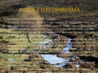O Ecossistema é a base funcional da Ecologia.
    A palavra Ecossistema refere-se a um sistema de organismos vivos que
interagem não só com o meio físico que os rodeia mas também com a
química ambiental e com o meio social e biológico em que estão inseridos.
Ecossistema implica que os organismos e o seu meio formam um todo,
apesar de cada um ser um ser individual. 
    Um Ecossistema, ou sistema ecológico, inclui todos os organismos que aí
vivem e o ambiente físico, com o qual interagem de forma a que um fluxo de
energia conduza a estruturas bióticas claramente definidas e ao ciclo de
materiais entre as partes vivas e mortas. Esta interacção leva a que a
componente biótica influencie as propriedades da componente abiótica e
vice-versa. Ambas as componentes de um sistema ecológico são essenciais
para a manutenção da vida tal como a conhecemos na Terra.
    Nenhum Ecossistema natural é completamente independente, nem tem um
tamanho definido ou ideal. 
    Os Ecossistemas são caracterizados pela diversidade de espécies. É
 
