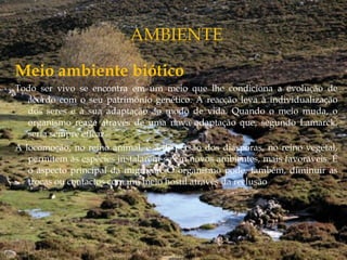 Meio ambiente biótico
Todo ser vivo se encontra em um meio que lhe condiciona a evolução de
acordo com o seu património genético. A reacção leva à individualização
dos seres e a sua adaptação ao modo de vida. Quando o meio muda, o
organismo reage através de uma nova adaptação que, segundo Lamarck,
seria sempre eficaz.
A locomoção, no reino animal, e a dispersão dos diásporas, no reino vegetal,
permitem às espécies instalarem-se em novos ambientes, mais favoráveis. É
o aspecto principal da migração. O organismo pode, também, diminuir as
trocas ou contactos com um meio hostil através da reclusão
 