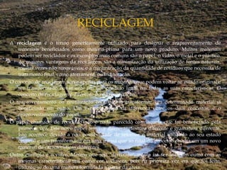 A reciclagem é o termo genericamente utilizado para designar o reaproveitamento de
materiais beneficiados como matéria-prima para um novo produto. Muitos materiais
podem ser reciclados e os exemplos mais comuns são o papel, o vidro, o metal e o plástico.
As maiores vantagens da reciclagem são a minimização da utilização de fontes naturais,
muitas vezes não renováveis; e a minimização da quantidade de resíduos que necessita de
tratamento final, como aterrament, ou incineração.
O conceito de reciclagem serve apenas para os materiais que podem voltar ao estado original e
ser transformado novamente em um produto igual em todas as suas características. O
conceito de reciclagem é diferente do de reutilização.
O reaproveitamento ou reutilização consiste em transformar um determinado material já
beneficiado em outro. Um exemplo claro da diferença entre os dois conceitos, é o
reaproveitamento do papel.
O papel chamado de reciclado não é nada parecido com aquele que foi beneficiado pela
primeira vez. Este novo papel tem cor diferente, textura diferente e gramatura diferente.
Isto acontece devido a não possibilidade de retornar o material utilizado ao seu estado
original e sim transformá-lo em uma massa que ao final do processo resulta em um novo
material de características diferentes.
Outro exemplo é o vidro. Mesmo que seja "derretido", nunca irá ser feito um outro com as
mesmas características tais como cor e dureza, pois na primeira vez em que foi feito,
utilizou-se de uma mistura formulada a partir da areia.
 