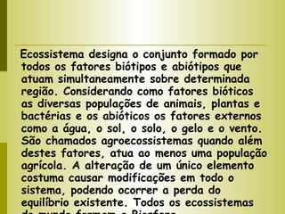 Ecossistema designa o conjunto formado por todos os fatores biótipos e abiótipos que atuam simultaneamente sobre determinada região. Considerando como fatores bióticos as diversas populações de animais, plantas e bactérias e os abióticos os fatores externos como a água, o sol, o solo, o gelo e o vento. São chamados agroecossistemas quando além destes fatores, atua ao menos uma população agrícola. A alteração de um único elemento costuma causar modificações em todo o sistema, podendo ocorrer a perda do equilíbrio existente. Todos os ecossistemas do mundo formam a Biosfera. 