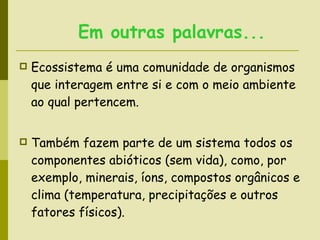 Ecossistema é uma comunidade de organismos que interagem entre si e com o meio ambiente ao qual pertencem.  Também fazem parte de um sistema todos os componentes abióticos (sem vida), como, por exemplo, minerais, íons, compostos orgânicos e clima (temperatura, precipitações e outros fatores físicos).    Em outras palavras...   