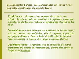 Produtores  – são seres vivos capazes de produzir seu próprio alimento através de substâncias inorgânicas, como, por exemplo, as plantas que realizam a  fotossíntese  através da luz solar. Consumidores  – são seres que se alimentam de outros seres, pois, ao contrário dos autótrofos, não são capazes de produzir seu próprio alimento. Dentro desta classificação, incluem-se todos os animais, a maioria dos  fungos  e algumas plantas. Decompositores  – organismos que se alimentam de outros organismos em estágio de decomposição. Dentre eles estão os fungos e as  bactérias . Os componentes bióticos, são representados em  vários níveis,  eles estão classificados da seguinte forma: 